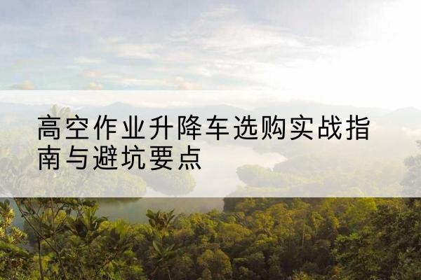 通河升降车怎么选-高空作业升降车选购实战指南与避坑要点