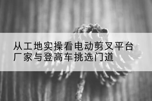 通河电动剪叉升降平台厂家-从工地实操看电动剪叉平台厂家与登高车挑选门道