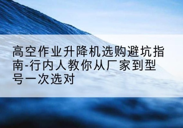 通河升降平台厂家-高空作业升降机选购避坑指南-行内人教你从厂家到型号一次选对