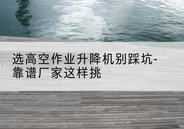 通河剪叉式升降机厂家-选高空作业升降机别踩坑-靠谱厂家这样挑
