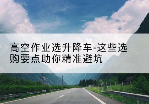 通河升降车厂家-高空作业选升降车-这些选购要点助你*避坑