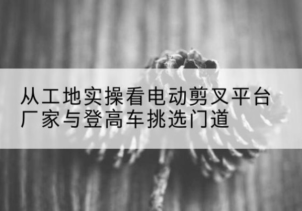 通河电动剪叉升降平台厂家-从工地实操看电动剪叉平台厂家与登高车挑选门道